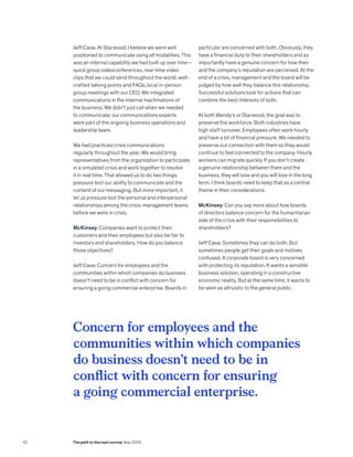 Concern for employees and the
communities within which companies
do business doesn’t need to be in
conflict with concern for ensuring
a going commercial enterprise.
Jeff Cava: At Starwood, I believe we were well
positioned to communicate using all modalities. This
was an internal capability we had built up over time—
quick group videoconferences, real-time video
clips that we could send throughout the world, well-
crafted talking points and FAQs, local in-person
group meetings with our CEO. We integrated
communications in the internal machinations of
the business. We didn’t just call when we needed
to communicate; our communications experts
were part of the ongoing business operations and
leadership team.
We had practiced crisis communications
regularly throughout the year. We would bring
representatives from the organization to participate
in a simulated crisis and work together to resolve
it in real time. That allowed us to do two things:
pressure test our ability to communicate and the
content of our messaging. But more important, it
let us pressure test the personal and interpersonal
relationships among the crisis-management teams
before we were in crisis.
McKinsey: Companies want to protect their
customers and their employees but also be fair to
investors and shareholders. How do you balance
those objectives?
Jeff Cava: Concern for employees and the
communities within which companies do business
doesn’t need to be in conflict with concern for
ensuring a going commercial enterprise. Boards in
particular are concerned with both. Obviously, they
have a financial duty to their shareholders and as
importantly have a genuine concern for how their
and the company’s reputation are perceived. At the
end of a crisis, management and the board will be
judged by how well they balance this relationship.
Successful solutions look for actions that can
combine the best interests of both.
At both Wendy’s or Starwood, the goal was to
preserve the workforce. Both industries have
high staff turnover. Employees often work hourly
and have a lot of financial pressure. We needed to
preserve our connection with them so they would
continue to feel connected to the company. Hourly
workers can migrate quickly. If you don’t create
a genuine relationship between them and the
business, they will lose and you will lose in the long
term. I think boards need to keep that as a central
theme in their considerations.
McKinsey: Can you say more about how boards
of directors balance concern for the humanitarian
side of the crisis with their responsibilities to
shareholders?
Jeff Cava: Sometimes they can do both. But
sometimes people get their goals and motives
confused. A corporate board is very concerned
with protecting its reputation. It wants a sensible
business solution, operating in a constructive
economic reality. But at the same time, it wants to
be seen as altruistic to the general public.
42 The path to the next normal May 2020
 