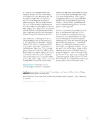 As a leader, you have to be able to meet both
objectives. You have to be able to present that
you’re not just concerned about your profits and
balance sheet but also that you’re concerned
because it serves the greater good of those
200,000 employees. Because you’ll need them
and you’re also concerned about the investment
you’ve made in these people and that they’ve made
in the company. This is going to serve your economic
interests and well as their personal interests. This
is the way the whole communication process and
problem-solving process needs to be structured.
CEOs don’t need to be bleeding hearts. On the
other hand, they also shouldn’t be so mercenary
so they forget they’re part of a system—of people,
customers, and economic outcomes. They need
to approach the problem that way. Net–net for us,
whether Wendy’s or Starwood, a really important
goal, as I said earlier, was to preserve the workforce.
We needed to preserve them so they could preserve
us, whether at hotels or restaurants. If you don’t
create stickiness between your associates and the
business, they will lose and you will lose over the long
term. I think the board needs to understand that.
Manley Hopkinson: Leadership based on
understanding and not control—trusting that
people know what to do—allows companies to turn
a crisis around into an opportunity to shake things
up. It allows them to challenge existing ways of
doing things, to develop your people and let them
take more responsibility. There’s an opportunity
to nurture a greater sense of empowerment and
ensure the leader’s thinking continues to include
people’s needs and growth.
Leaders in a crisis tend to stop what they consider
to be peripheral activities to focus on survival.
I’ve seen leaders who immediately stopped any
leadership or personal development at exactly the
point when their people were under most stress
and most pressure, when their performance would
be even more important. That is a fundamentally
flawed way of thinking. People development and
team building are not peripheral activities. They are
key. It is in a time of crisis that you need to ask more
of people. You need their commitment and energy,
both to tackle the crisis and to continue a journey of
growth when it’s over. I have always been pleasantly
surprised how people react and grow in crisis if they
feel valued and empowered and if we can ensure, as
leaders, that our actions reinforce that reality.
Copyright © 2020 McKinsey & Company. All rights reserved.
Hugo Bague is a senior adviser in McKinsey’s Zurich office, Jeff Cava is a senior adviser in the Boston office, and Manley
Hopkinson is a senior adviser in the London office.
This article represents edited comments from phone and video interviews moderated by Gila Tolub, a partner in McKinsey’s
Tel Aviv office.
Applying past leadership lessons to the coronavirus pandemic 43
 