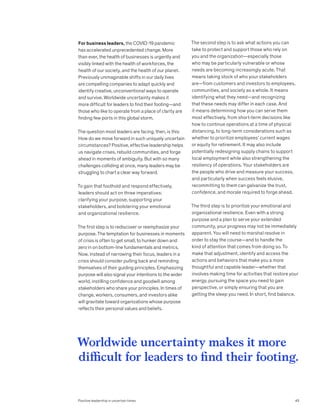 For business leaders, the COVID-19 pandemic
has accelerated unprecedented change. More
than ever, the health of businesses is urgently and
visibly linked with the health of workforces, the
health of our society, and the health of our planet.
Previously unimaginable shifts in our daily lives
are compelling companies to adapt quickly and
identify creative, unconventional ways to operate
and survive. Worldwide uncertainty makes it
more difficult for leaders to find their footing—and
those who like to operate from a place of clarity are
finding few ports in this global storm.
The question most leaders are facing, then, is this:
How do we move forward in such uniquely uncertain
circumstances? Positive, effective leadership helps
us navigate crises, rebuild communities, and forge
ahead in moments of ambiguity. But with so many
challenges colliding at once, many leaders may be
struggling to chart a clear way forward.
To gain that foothold and respond effectively,
leaders should act on three imperatives:
clarifying your purpose, supporting your
stakeholders, and bolstering your emotional
and organizational resilience.
The first step is to rediscover or reemphasize your
purpose. The temptation for businesses in moments
of crisis is often to get small, to hunker down and
zero in on bottom-line fundamentals and metrics.
Now, instead of narrowing their focus, leaders in a
crisis should consider pulling back and reminding
themselves of their guiding principles. Emphasizing
purpose will also signal your intentions to the wider
world, instilling confidence and goodwill among
stakeholders who share your principles. In times of
change, workers, consumers, and investors alike
will gravitate toward organizations whose purpose
reflects their personal values and beliefs.
The second step is to ask what actions you can
take to protect and support those who rely on
you and the organization—especially those
who may be particularly vulnerable or whose
needs are becoming increasingly acute. That
means taking stock of who your stakeholders
are—from customers and investors to employees,
communities, and society as a whole. It means
identifying what they need—and recognizing
that these needs may differ in each case. And
it means determining how you can serve them
most effectively, from short-term decisions like
how to continue operations at a time of physical
distancing, to long-term considerations such as
whether to prioritize employees’ current wages
or equity for retirement. It may also include
potentially redesigning supply chains to support
local employment while also strengthening the
resiliency of operations. Your stakeholders are
the people who drive and measure your success,
and particularly when success feels elusive,
recommitting to them can galvanize the trust,
confidence, and morale required to forge ahead.
The third step is to prioritize your emotional and
organizational resilience. Even with a strong
purpose and a plan to serve your extended
community, your progress may not be immediately
apparent. You will need to marshal resolve in
order to stay the course—and to handle the
kind of attention that comes from doing so. To
make that adjustment, identify and access the
actions and behaviors that make you a more
thoughtful and capable leader—whether that
involves making time for activities that restore your
energy, pursuing the space you need to gain
perspective, or simply ensuring that you are
getting the sleep you need. In short, find balance.
Worldwide uncertainty makes it more
difficult for leaders to find their footing.
Positive leadership in uncertain times 45
 