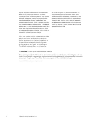 Equally important is empowering the right teams.
When faced with an overwhelming volume of
critical decisions, leaders may feel the urge to limit
authority and tighten control. But organizational
resilience depends on more stakeholders and
perspectives, organized across a network of cross-
functional teams with clear mandates. Empowering
leaders with the right temperament and character—
those who stay curious and flexible and are willing
to make the tough, even unpopular calls—is vital for
thoughtful and swift decision making.
Every step involves choices that are tough to make
even in good times, let alone in uncertain ones,
but the same instincts and actions that will see us
through this current global crisis will also make
us stronger as we face longer-term challenges.
The ability to understand who we are and what
we value, recognize our responsibilities and our
opportunities, and chart a course based on our
most fundamental goals while supporting our own
emotional resilience and that of our organization—
these are skills that will fortify us in the years and
decades ahead. As we navigate an uncertain road
today, our approach to this moment will inform the
way we lead tomorrow.
Copyright © 2020 McKinsey & Company. All rights reserved.
Liz Hilton Segel is a senior partner in McKinsey’s New York office.
This essay first appeared in the Milken Institute’s Power of Ideas collection focused on building and rebuilding lives in the face
of the COVID-19 pandemic. The essay series features insights from thought leaders across industries. Read their contributions
and share your thoughts using #PowerofIdeas. Find more coverage on the Milken Institute LinkedIn page.
46 The path to the next normal May 2020
 