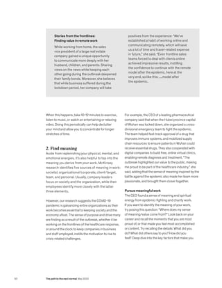 When this happens, take 10-12 minutes to exercise,
listen to music, or watch an entertaining or relaxing
video. Doing this periodically can help declutter
your mind and allow you to concentrate for longer
stretches of time.
2. Find meaning
Aside from replenishing your physical, mental, and
emotional energies, it’s also helpful to tap into the
meaning you derive from your work. McKinsey
research identifies five sources of meaning in work:
societal, organizational/corporate, client/target,
team, and personal. Usually, company leaders
focus on society and the organization, while their
employees identify more closely with the latter
three elements.
However, our research suggests the COVID-19
pandemic is galvanizing entire organizations as their
work becomes essential to keeping society and the
economy afloat. The sense of purpose and drive many
are finding as a result of the outbreak, whether it be
working on the frontlines of the healthcare response,
or around the clock to keep companies in business
and staff employed, instills the motivation to rise to
crisis-related challenges.
Stories from the frontlines:
Finding value in remote work
While working from home, the sales
vice president of a large real estate
company gained a unique opportunity
to communicate more deeply with her
husband, children, and parents. Sharing
views on the news while keeping each
other going during the outbreak deepened
their family bonds. Moreover, she believes
that while business suffered during the
lockdown period, her company will take
For example, the CEO of a leading pharmaceutical
company said that when the Hubei province capital
of Wuhan was locked down, she organized a cross-
divisional emergency team to fight the epidemic.
The team helped fast-track approval of a drug that
improves immune systems, and mobilized supply
chain resources to ensure patients in Wuhan could
receive essential drugs. They also cooperated with
digital companies to build free, online virtual clinics,
enabling remote diagnosis and treatment. “The
outbreak highlighted our value to the public, making
me proud to be part of the healthcare industry,” she
said, adding that the sense of meaning inspired by the
battle against the epidemic also made her team more
passionate, and brought them closer together.
Pursue meaningful work
The CEO found a sense of meaning and spiritual
energy from epidemic-fighting and charity work.
If you want to identify the meaning of your work,
try posing this question: “Where does my sense
of meaning/value come from?” Look back on your
career and recall the moments that you are most
proud of, or that made you feel most accomplished
or content. Try recalling the details: What did you
do? What did others say to you? How did you
feel? Deep dive into the key factors that make you
positives from the experience: “We’ve
established a habit of working online and
communicating remotely, which will save
us a lot of time and travel-related expense
in future,” she said. “Even frontline sales
teams forced to deal with clients online
achieved impressive results, instilling
the confidence to continue with the remote
model after the epidemic. here at the
very end, so like this: ....model after
the epidemic.
50 The path to the next normal May 2020
 