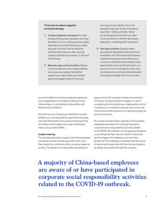 opportunity to lift company morale and motivation.
In the late- and post-epidemic stages, it is worth
considering how to position your organization so that
it continues to contribute to society and community,
in the process offering a source of spiritual energy for
you and your team.
Our survey indicates that a majority of China-based
employees are aware of or have participated in
corporate social responsibility activities related
to the COVID-19 outbreak, including giving donations
or providing volunteer services. Senior executives
tend to engage most deeply in such activities
(Exhibit 3). The challenge is to disseminate the sense
of meaning and value derived from that participation
as deeply as possible through the company.
proud or fulfilled: Is it being recognized, deploying
your capabilities and strengths, building sincere
relationships, or contributing to the welfare and
development of others?
Once the source of meaning is identified, consider
whether you have devoted enough time and energy
into work that delivers this sense of meaning. If not,
formulate a plan to adjust your way of working to
make sure you feel fulfilled.
Create meaning
This example illustrates a larger truth: that employees
can derive a sense of meaning in their work once
they realize the contribution their company makes to
society. The epidemic consequently represents an
Three tips to reduce negative
emotional energy:
1.	Create a separate workspace: In order
to keep the boundary between work and
life distinct, try to confine work to a study
space during normal office hours, while
enjoying “me time” and recreational
activities that help you relax, such as
reading and listening to music, in the rest
of the house.
2.	Maintain open communication: Openly
communicate your work responsibilities
and pressures, explain the familial
support you might need, and actively
seek and suggest ideas for how you
can support your family in turn. For
example, help your family understand
that 8:00 -12:00 and 13:30- 18:00
are working hours; but the hour after
lunch and dinner is free for discussion,
relaxation, or helping with housework.
3.	Set clear priorities: Despite these
boundaries, being distracted at home is
inevitable. One of the best techniques to
maintain energy and work efficiency is
to focus on priorities. Set priorities when
several tasks arrive at the same time, so
you can focus on one task at a time, and
avoid becoming confused and exhausted
by trying to manage them concurrently.
A majority of China-based employees
are aware of or have participated in
corporate social responsibility activities
related to the COVID-19 outbreak.
Re-energizing through the epidemic: Stories from China 51
 