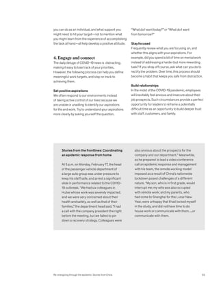 Stories from the frontlines: Coordinating
an epidemic response from home
At 5 p.m. on Monday, February 17, the head
of the passenger vehicle department of
a large auto group was under pressure to
keep his staff safe, and arrest a significant
slide in performance related to the COVID-
19 outbreak. “We had six colleagues in
Hubei whose work was severely impacted,
and we were very concerned about their
health and safety, as well as that of their
families,” the department head said. “I had
a call with the company president the night
before the meeting, but we failed to pin
down a recovery strategy. Colleagues were
also anxious about the prospects for the
company and our department.” Meanwhile,
as he prepared to lead a video conference
call on epidemic response and management
with his team, the remote working model
imposed as a result of China’s nationwide
lockdown posed challenges of a different
nature. “My son, who is in first grade, would
interrupt me; my wife was also occupied
with remote work; and my parents, who
had come to Shanghai for the Lunar New
Year, were unhappy that I had locked myself
in the study, and did not have time to do
house work or communicate with them. ...or
communicate with them.
you can do as an individual, and what support you
might need to hit your target—not to mention what
you might learn from the experience of accomplishing
the task at hand—all help develop a positive attitude.
4. Engage and connect
The daily deluge of COVID-19 news is distracting,
making it easy to lose track of your priorities.
However, the following process can help you define
meaningful work targets, and stay on track to
achieving them.
Set positive aspirations
We often respond to our environments instead
of taking active control of our lives because we
are unable or unwilling to identify our aspirations
for life and work. Try to understand your aspirations
more clearly by asking yourself the question,
“What do I want today?” or “What do I want
from tomorrow?”
Stay focused
Frequently review what you are focusing on, and
whether this aligns with your aspirations. For
example, did you spend a lot of time on menial work
instead of addressing a harder but more rewarding
task? If you stray off course, ask what can you do to
rectify the problem. Over time, this process should
become a habit that keeps you safe from distraction.
Build relationships
In the midst of the COVID-19 pandemic, employees
will inevitably feel anxious and insecure about their
job prospects. Such circumstances provide a perfect
opportunity for leaders to reframe a potentially
difficult time as an opportunity to build deeper trust
with staff, customers, and family.
Re-energizing through the epidemic: Stories from China 53
 