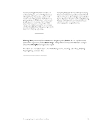 Haimeng Zhang is a senior partner in McKinsey’s Hong Kong office; Tianwen Yu is an expert associate
partner in the organization practice; Bernie Yang is an OrgSolution senior coach in McKinsey’s Shanghai
office, where Lihong Pan is an organization expert.
The authors also wish to thank Glenn Leibowitz, Bo Peng, John Qu, Vera Tang, Arthur Wang, Pin Wang,
Fangning Zhang, and Gaobo Zhou.
However, working from home is not without its
challenges. “My son, who is in first grade, would
interrupt me; my wife was also occupied with
remote work; and my parents, who had come to
Shanghai for the Lunar New Year, were unhappy
that I had locked myself in the study, and did
not have time to do house work or communicate
with them,” said the head of the passenger vehicle
department of a large auto group.
Navigating the COVID-19 crisis will likely be among
the sternest test company leaders have ever faced
in their working lives, demanding an unprecedented
degree of personal discipline and focus. By following
the steps outlined here, business leaders may be
better equipped to navigate the crisis.
Re-energizing through the epidemic: Stories from China
Copyright © 2020 McKinsey  Company. All rights reserved.
55
 