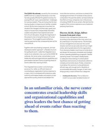 The COVID-19 outbreak, caused by the coronavirus
(SARS-CoV-2), is a deep humanitarian crisis that
has also gravely affected the global economy. It is
posing difficult—even unprecedented—challenges
for business leaders. They are finding that the fast-
moving situation is impervious to familiar remedial
actions. By the time a response is mounted, the
situation has changed, and the scale, speed, and
impact of issues have unexpectedly intensified.
Leaders everywhere have experienced some
form of such disruption, though the magnitude of
the present crisis is trying the lessons of human
experience. The struggle to avoid ineffective,
reactive approaches has consequently been all the
more difficult.
Together with many leading companies, we have
developed a better approach—a flexible structure
for guiding the work—called the integrated nerve
center. In an unfamiliar crisis, such as the COVID-19
outbreak, the nerve center concentrates crucial
leadership skills and organizational capabilities and
gives leaders the best chance of getting ahead of
events rather than reacting to them.
The integrated nerve center is not a formulaic
panacea. It is, rather, an efficient means of
coordinating an organization’s active response to
a major crisis. It is endowed with enterprise-wide
authority and enables leaders and experts to test
approaches quickly, preserve and deepen the
most effective solutions, and move on ahead of the
changing environment. In hundreds of discussions
conducted in the past few weeks, we have looked at
the efforts of many companies now in the process
of building COVID-19 nerve centers. We feel that the
insights of this common experience are of wide and
pressing importance.
Discover, decide, design, deliver:
Lessons from past crises
Common crisis-management failures arise
according to the demands of the crisis, which can
be understood in a fourfold manner. The first task
of crisis management is to discover the current
situation and form an accurate view of how it might
evolve, deriving implications for the organization.
From discovery, leaders must move on to decide on
and design the necessary immediate and strategic
actions, speedily establishing a pragmatic, flexible
operating model. This model is ideally based
on adequate stress testing of contextualized
hypotheses and scenarios. It should also adhere to
company and societal values. Finally, companies
must deliver the solutions in a disciplined and
efficient way, with enough built-in flexibility to
accommodate late pivotal changes. In real crises,
things go awry in each of these four categories:
— Inadequate discovery. This is a failure to
invest in an accurate, full determination of
In an unfamiliar crisis, the nerve center
concentrates crucial leadership skills
and organizational capabilities and
gives leaders the best chance of getting
ahead of events rather than reacting
to them.
59
Responding to coronavirus: The minimum viable nerve center
 