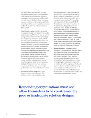 the depth, extent, and velocity of the crisis.
Companies typically reflect an optimist bias in
initial assessments, for example, and then in
subsequent reassessments as well. Eventually
the false hopes embodied in these inaccurate
assessments become obviously insupportable,
at which point, however, the crisis has worsened,
and much valuable time and resources have
been wasted.
— Poor decision making. Most poorly handled
crises are defined by poor decision making. Bad
decisions can result from many causes, such as
acting on incomplete information (action bias).
In our experience, reluctance to act until “all
the facts are in” is a more common fallacy. The
tendency for decision makers to analogize a
new and unfamiliar situation to past experience
(pattern recognition) is another serious pitfall.
Groupthink and political pressure commonly
lead decision makers astray. Reputations—and
sometimes, compensatory incentives—are
often at stake in large, expensive projects.
Consequently, undue pressure can be exerted
to push through an unforeseen problem
whose resolution is disregarded or seen as
insufficiently important to revise timelines and
budgets. Relatively minor arising technical
issues can, by this dynamic, become major
problems and even lead to catastrophic failures.
— Constrained solution design. Many crises
have one or more technical causes—the
problem in itself—that must be addressed
with tailored solutions. These solutions must
be either newly invented or imported to a new
domain. Responding organizations must not
allow themselves to be constrained by poor or
inadequate solution designs. The immediate
technical solution for diagnosing COVID-19—
the starting point for treatment solutions—is
the effective test. A type of test known as
polymerase-chain-reaction (PCR) testing,
developed in China, Europe, and South Korea
for the disease, has become the standard for
effective testing and is now being produced
at scale around the world. The test was first
produced in Germany in January 2020, not long
after COVID-19 appeared in China. Yet in the
United States, the presence of an ineffective test
delayed the adoption of the effective one for a
crucial early period in the spread of the virus.
— Delivery failure. For anyone with actual
experience in handling a crisis, execution failure
is a constant risk. Small contingent (random)
failures can cause larger failures of the most
well-thought-out plans. Faulty solutions
can command undue loyalty from managers
suffering from “operations addiction”: instead
of recognizing the root problem, responsible
parties look for patches to preserve the flawed
response. Chaotic conditions will necessarily
cause disruptions, but the presence of
accountable leaders with good judgment and
the freedom to act and improvise as needed can
minimize execution delays and failures.
Responding organizations must not
allow themselves to be constrained by
poor or inadequate solution designs.
60 The path to the next normal May 2020
 