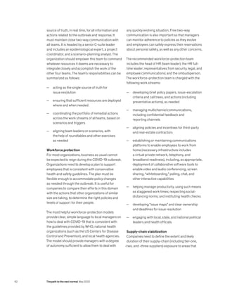 source of truth, in real time, for all information and
actions related to the outbreak and response. It
must maintain close two-way communication with
all teams. It is headed by a senior C-suite leader
and includes an epidemiological expert, a project
coordinator, and a scenario-planning analyst. The
organization should empower this team to command
whatever resources it deems are necessary to
integrate closely and accomplish the work of the
other four teams. The team’s responsibilities can be
summarized as follows:
— acting as the single source of truth for
issue resolution
— ensuring that sufficient resources are deployed
where and when needed
— coordinating the portfolio of remedial actions
across the work streams of all teams, based on
scenarios and triggers
— aligning team leaders on scenarios, with
the help of roundtables and other exercises
as needed
Workforce protection
For most organizations, business as usual cannot
be expected to reign during the COVID-19 outbreak.
Organizations need to develop a plan to support
employees that is consistent with conservative
health and safety guidelines. The plan must be
flexible enough to accommodate policy changes
as needed through the outbreak. It is useful for
companies to compare their efforts in this domain
with the actions that other organizations of similar
size are taking, to determine the right policies and
levels of support for their people.
The most helpful workforce-protection models
provide clear, simple language to local managers on
how to deal with COVID-19 that is consistent with
the guidelines provided by WHO, national health
organizations (such as the US Centers for Disease
Control and Prevention), and local health agencies.
The model should provide managers with a degree
of autonomy sufficient to allow them to deal with
any quickly evolving situation. Free two-way
communication is also important so that managers
can monitor adherence to policies as they evolve
and employees can safely express their reservations
about personal safety, as well as any other concerns.
The recommended workforce-protection team
includes the head of HR (team leader); the HR full-
time leader; representatives from security, legal, and
employee communications; and the ombudsperson.
The workforce-protection team is charged with the
following work streams:
— developing brief policy papers, issue-escalation
criteria and call trees, and actions (including
preventative actions), as needed
— managing multichannel communications,
including confidential feedback and
reporting channels
— aligning policies and incentives for third-party
and real-estate contractors
— establishing or maintaining communications
platforms to enable employees to work from
home (necessary infrastructure includes
a virtual private network, telephony, and
broadband readiness), including, as appropriate,
deployment of collaborative software tools to
enable video and audio conferencing, screen
sharing, “whiteboarding,” polling, chat, and
other interactive capabilities
— helping manage productivity, using such means
as staggered work times; respecting social-
distancing norms; and instituting health checks
— developing “issue maps” and clear ownership
and deadlines for issue resolution
— engaging with local, state, and national political
leaders and health officials
Supply-chain stabilization
Companies need to define the extent and likely
duration of their supply-chain (including tier-one,
-two, and -three suppliers) exposure to areas that
62 The path to the next normal May 2020
 