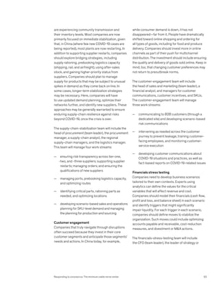 are experiencing community transmission and
their inventory levels. Most companies are now
primarily focused on immediate stabilization, given
that, in China (where few new COVID-19 cases are
being reported), most plants are now restarting. In
addition to supporting supplier restarts, companies
should explore bridging strategies, including
supply rationing, prebooking logistics capacity
(shipping, rail, and airfreight), using after-sales
stock, and gaining higher-priority status from
suppliers. Companies should plan to manage
supply for products that may be subject to unusual
spikes in demand as they come back on line. In
some cases, longer-term stabilization strategies
may be necessary. Here, companies will have
to use updated demand planning, optimize their
networks further, and identify new suppliers. These
approaches may be generally warranted to ensure
enduring supply-chain resilience against risks
beyond COVID-19, once the crisis is over.
The supply-chain-stabilization team will include the
head of procurement (team leader), the procurement
manager, a supply-chain analyst, the regional
supply-chain managers, and the logistics manager.
This team will manage four work streams:
— ensuring risk transparency across tier-one,
-two, and -three suppliers; supporting supplier
restarts; managing orders; and ensuring the
qualifications of new suppliers
— managing ports, prebooking logistics capacity,
and optimizing routes
— identifying critical parts, rationing parts as
needed, and optimizing locations
— developing scenario-based sales and operations
planning for SKU-level demand and managing
the planning for production and sourcing
Customer engagement
Companies that truly navigate through disruptions
often succeed because they invest in their core
customer segments and anticipate those segments’
needs and actions. In China today, for example,
while consumer demand is down, it has not
disappeared—far from it. People have dramatically
shifted toward online shopping and ordering for
all types of goods, including for food and produce
delivery. Companies should invest more in online
channels as part of their push for multichannel
distribution. The investment should include ensuring
the quality and delivery of goods sold online. Keep in
mind, too, that changing customer preferences may
not return to preoutbreak norms.
The customer-engagement team will include
the head of sales and marketing (team leader), a
financial analyst, and managers for customer
communications, customer incentives, and SKUs.
The customer-engagement team will manage
three work streams:
— communicating to B2B customers (through a
dedicated site) and developing scenario-based
risk communications
— intervening as needed across the customer
journey to prevent leakage, training customer-
facing employees, and monitoring customer-
service execution
— developing customer communications about
COVID-19 situations and practices, as well as
fact-based reports on COVID-19-related issues
Financials stress testing
Companies need to develop business scenarios
tailored to their own contexts. Experts using
analytics can define the values for the critical
variables that will affect revenue and cost.
Companies should model their financials (cash flow,
profit and loss, and balance sheet) in each scenario
and identify triggers that might significantly
impair liquidity. For each trigger in each scenario,
companies should define moves to stabilize the
organization. Such moves could include optimizing
accounts payable and receivable, cost-reduction
measures, and divestment or MA actions.
The financials-stress-testing team will include
the CFO (team leader), the leader of strategy or
63
Responding to coronavirus: The minimum viable nerve center
 