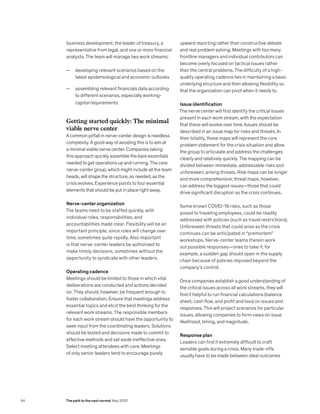 business development, the leader of treasury, a
representative from legal, and one or more financial
analysts. The team will manage two work streams:
— developing relevant scenarios based on the
latest epidemiological and economic outlooks
— assembling relevant financials data according
to different scenarios, especially working-
capital requirements
Getting started quickly: The minimal
viable nerve center
A common pitfall in nerve-center design is needless
complexity. A good way of avoiding this is to aim at
a minimal viable nerve center. Companies taking
this approach quickly assemble the bare essentials
needed to get operations up and running. The core
nerve-center group, which might include all the team
heads, will shape the structure, as needed, as the
crisis evolves. Experience points to four essential
elements that should be put in place right away.
Nerve-center organization
The teams need to be staffed quickly, with
individual roles, responsibilities, and
accountabilities made clear. Flexibility will be an
important principle, since roles will change over
time, sometimes quite rapidly. Also important
is that nerve-center leaders be authorized to
make timely decisions, sometimes without the
opportunity to syndicate with other leaders.
Operating cadence
Meetings should be limited to those in which vital
deliberations are conducted and actions decided
on. They should, however, be frequent enough to
foster collaboration. Ensure that meetings address
essential topics and elicit the best thinking for the
relevant work streams. The responsible members
for each work stream should have the opportunity to
seek input from the coordinating leaders. Solutions
should be tested and decisions made to commit to
effective methods and set aside ineffective ones.
Select meeting attendees with care: Meetings
of only senior leaders tend to encourage purely
upward reporting rather than constructive debate
and real problem solving. Meetings with too many
frontline managers and individual contributors can
become overly focused on tactical issues rather
than the central problems. The difficulty of a high-
quality operating cadence lies in maintaining a basic
underlying structure and then allowing flexibility so
that the organization can pivot when it needs to.
Issue identification
The nerve center will first identify the critical issues
present in each work stream, with the expectation
that these will evolve over time. Issues should be
described in an issue map for risks and threats. In
their totality, these maps will represent the core
problem statement for the crisis situation and allow
the group to articulate and address the challenges
clearly and relatively quickly. The mapping can be
divided between immediate, addressable risks and
unforeseen, arising threats. Risk maps can be longer
and more comprehensive; threat maps, however,
can address the biggest issues—those that could
drive significant disruption as the crisis continues.
Some known COVID-19 risks, such as those
posed to traveling employees, could be readily
addressed with policies (such as travel restrictions).
Unforeseen threats that could arise as the crisis
continues can be anticipated in “premortem”
workshops. Nerve-center teams therein work
out possible responses—ones to take if, for
example, a sudden gap should open in the supply
chain because of policies imposed beyond the
company’s control.
Once companies establish a good understanding of
the critical issues across all work streams, they will
find it helpful to run financial calculations (balance
sheet, cash flow, and profit and loss) on issues and
responses. This will project scenarios for particular
issues, allowing companies to form views on issue
likelihood, timing, and magnitude.
Response plan
Leaders can find it extremely difficult to craft
sensible goals during a crisis. Many trade-offs
usually have to be made between ideal outcomes
64 The path to the next normal May 2020
 