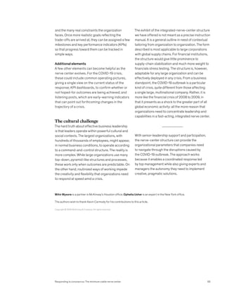 Copyright © 2020 McKinsey  Company. All rights reserved.
Mihir Mysore is a partner in McKinsey’s Houston office; Ophelia Usher is an expert in the New York office.
The authors wish to thank Kevin Carmody for his contributions to this article.
and the many real constraints the organization
faces. Once more realistic goals reflecting the
trade-offs are arrived at, they can be assigned a few
milestones and key performance indicators (KPIs)
so that progress toward them can be tracked in
simple ways.
Additional elements
A few other elements can become helpful as the
nerve center evolves. For the COVID-19 crisis,
these could include common operating pictures,
giving a single view on the current status of the
response; KPI dashboards, to confirm whether or
not hoped-for outcomes are being achieved; and
listening posts, which are early-warning indicators
that can point out forthcoming changes in the
trajectory of a crisis.
The cultural challenge
The hard truth about effective business leadership
is that leaders operate within powerful cultural and
social contexts. The largest organizations, with
hundreds of thousands of employees, might appear,
in normal business conditions, to operate according
to a command-and-control structure. The reality is
more complex. While large organizations use many
top-down, pyramid-like structures and processes,
these work only when outcomes are predictable. On
the other hand, routinized ways of working impede
the creativity and flexibility that organizations need
to respond at speed amid a crisis.
The exhibit of the integrated-nerve-center structure
we have offered is not meant as a precise instruction
manual. It is a general outline in need of contextual
tailoring from organization to organization. The form
described is most applicable to large corporations
with global supply chains. For financial institutions,
the structure would give little prominence to
supply-chain stabilization and much more weight to
financials stress testing. The structure is, however,
adaptable for any large organization and can be
effectively deployed in any crisis. From a business
standpoint, the COVID-19 outbreak is a particular
kind of crisis, quite different from those affecting
a single large, multinational company. Rather, it is
more like the financial crisis of 2008 to 2009, in
that it presents as a shock to the greater part of all
global economic activity: all the more reason that
organizations need to concentrate leadership and
capabilities in a fast-acting, integrated nerve center.
With senior-leadership support and participation,
the nerve-center structure can provide the
organizational parameters that companies need
to navigate through the disruptions caused by
the COVID-19 outbreak. The approach works
because it enables a coordinated response led
by top management while also giving experts and
managers the autonomy they need to implement
creative, pragmatic solutions.
65
Responding to coronavirus: The minimum viable nerve center
 