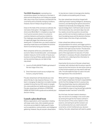 The COVID-19 pandemic is spreading at an
extraordinary speed. You have put a crisis team in
place and are doing all you can to keep your people
safe, stay on top of your business, and deal with the
uncertainty amid constantly changing conditions.
However, that isn’t likely to be good enough.
Close on the heels of the coronavirus outbreak, the
next wave of disruption—the biggest economic
shock since World War II—is headed our way. And
it isn’t just an economic shock: it is a shock to
customer behaviors and business models too.
The challenges associated with it will be orders
of magnitude bigger than what we are used to
dealing with. To handle them, you need to adopt an
operating model that accommodates the extreme
level of uncertainty facing your business.
Most companies will be very vulnerable to the
economic fallout of extended public- and employee-
isolation measures. As the number of issues your
business is facing will likely rapidly escalate, there
are two practical steps you can take to help
stay ahead:
1. Launch a PLAN-AHEAD TEAM to get ahead of
the next stage of the crisis.
2. Direct that team to work across multiple time
horizons, using five frames.
The plan-ahead team will help elevate your view
above the day-to-day response that your crisis
team is managing. Its objective is to enable modular,
scalable thinking that any CEO needs to navigate
this unprecedented and rapidly evolving situation.
The plan-ahead team will deliver a STRATEGIC
CRISIS-ACTION PLAN to guide and accelerate your
decision making.
Launch a plan-ahead team
Military organizations, which specialize in dealing
with large-scale crises, often establish granular
structures accountable for highly specific tasks,
such as operations, communication, and intelligence
gathering. However, they all use plan-ahead teams
for key decision makers to leverage when dealing
with complex and escalating sets of issues.
Your plan-ahead team should be charged with
collecting forward-looking intelligence, developing
scenarios, and identifying the options and actions
needed to act tactically and strategically. Unlike a
typical strategy team, it will have to plan across all
time horizons (two, four, and seven days; two and
four weeks; one and two quarters; one and two
years; and the next normal) to enable you to stay on
top of escalating issues and the decisions that you
need to make in this time of high uncertainty.
A plan-ahead team delivers scenarios,
recommendations for actions, and trigger points to
the CEO and the management team so that they can
decide on the right course of action. The decisions
will be communicated to the crisis team or other
parts of the organization for execution. If further
clarification is necessary, the plan-ahead team will
do another turn, collecting further information to
reduce uncertainty.
Importantly, the structure of the plan-ahead team
is modular, with individual cells focusing on specific
issues across time horizons. As new issues come up
or time horizons expand, you may need to add new
cells. This will enable the team to scale in line with
the magnitude of the crisis (Exhibit 1).
While staff from a regular strategy group may form
part of a plan-ahead team, the team’s responsibilities
are far from the strategy function’s usual purview.
Planning ahead today requires a dedicated effort,
with a full-time senior executive leading and
accountable for a team of ring-fenced high-potential
employees located “next door” to the CEO.
As a first task, the team needs to develop a
day-one version of a strategic crisis-action plan
by working through the five frames outlined in
the next section of this article. Speed is of the
essence, and waiting for perfect answers can
be counterproductive: you need to deal with
uncertainty, not let it bottleneck your decision
making. Your plan-ahead team will need to update
67
Getting ahead of the next stage of the coronavirus crisis
 