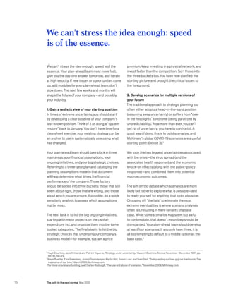 We can’t stress the idea enough: speed is of the
essence. Your plan-ahead team must move fast,
give you the day-one answer tomorrow, and iterate
at high velocity. If new issues or opportunities come
up, add modules for your plan-ahead team; don’t
slow down. The next few weeks and months will
shape the future of your company—and possibly,
your industry.
1. Gain a realistic view of your starting position
In times of extreme uncertainty, you should start
by developing a clear baseline of your company’s
last-known position. Think of it as doing a “system
restore” back to January. You don’t have time for a
cleansheet exercise; your existing strategy can be
an anchor to use in systematically assessing what
has changed.
Your plan-ahead team should take stock in three
main areas: your financial assumptions, your
ongoing initiatives, and your big strategic choices.
Referring to a three-year plan and cataloging the
planning assumptions made in that document
will help determine what drives the financial
performance of the company. Those factors
should be sorted into three buckets: those that still
seem about right, those that are wrong, and those
about which you are unsure. If possible, do a quick
sensitivity analysis to assess which assumptions
matter most.
The next task is to list the big ongoing initiatives,
starting with major projects on the capital-
expenditure list, and organize them into the same
bucket categories. The final step is to list the big
strategic choices that underpin your company’s
business model—for example, sustain a price
premium, keep investing in a physical network, and
invest faster than the competition. Sort those into
the three buckets too. You have now clarified the
starting picture and brought the critical issues to
the foreground.
2. Develop scenarios for multiple versions of
your future
The traditional approach to strategic planning too
often either adopts a head-in-the-sand position
(assuming away uncertainty) or suffers from “deer
in the headlights” syndrome (being paralyzed by
unpredictability).1
Now more than ever, you can’t
get rid of uncertainty; you have to confront it. A
good way of doing this is to build scenarios, and
McKinsey’s global COVID-19 scenarios are a useful
starting point (Exhibit 3).2
We took the two biggest uncertainties associated
with the crisis—the virus spread (and the
associated health response) and the economic
knock-on effects (along with the public-policy
response)—and combined them into potential
macroeconomic outcomes.
The aim isn’t to debate which scenarios are more
likely but rather to explore what is possible—and
to ready yourself for anything that looks plausible.
Chopping off “the tails” to eliminate the most
extreme eventualities is where scenario analyses
often fail, resulting in mere variants of a base
case. While some scenarios may seem too awful
to contemplate, that doesn’t mean they should be
disregarded. Your plan-ahead team should develop
at least four scenarios. If you only have three, it is
all too tempting to default to a middle option as the
base case.3
We can’t stress the idea enough: speed
is of the essence.
1
Hugh Courtney, Jane Kirkland, and Patrick Viguerie, “Strategy under uncertainty,” Harvard Business Review, November–December 1997, pp.
66–81, hbr.org.
2
Kevin Buehler, Ezra Greenberg, Arvind Govindarajan, Martin Hirt, Susan Lund, and Sven Smit, “Safeguarding our lives and our livelihoods: The
imperative of our time,” March 2020, McKinsey.com.
3
For more on scenario building, see Charles Roxburgh, “The use and abuse of scenarios,” November 2009, McKinsey.com.
70 The path to the next normal May 2020
 