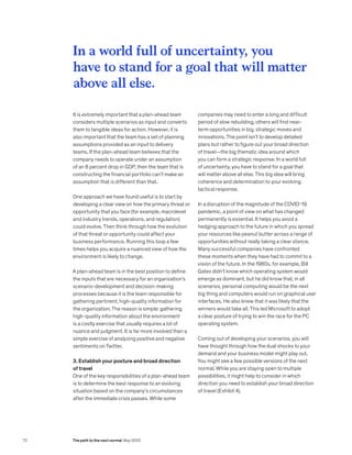 It is extremely important that a plan-ahead team
considers multiple scenarios as input and converts
them to tangible ideas for action. However, it is
also important that the team has a set of planning
assumptions provided as an input to delivery
teams. If the plan-ahead team believes that the
company needs to operate under an assumption
of an 8 percent drop in GDP, then the team that is
constructing the financial portfolio can’t make an
assumption that is different than that.
One approach we have found useful is to start by
developing a clear view on how the primary threat or
opportunity that you face (for example, macrolevel
and industry trends, operations, and regulation)
could evolve. Then think through how the evolution
of that threat or opportunity could affect your
business performance. Running this loop a few
times helps you acquire a nuanced view of how the
environment is likely to change.
A plan-ahead team is in the best position to define
the inputs that are necessary for an organization’s
scenario-development and decision-making
processes because it is the team responsible for
gathering pertinent, high-quality information for
the organization. The reason is simple: gathering
high-quality information about the environment
is a costly exercise that usually requires a lot of
nuance and judgment. It is far more involved than a
simple exercise of analyzing positive and negative
sentiments on Twitter.
3. Establish your posture and broad direction
of travel
One of the key responsibilities of a plan-ahead team
is to determine the best response to an evolving
situation based on the company’s circumstances
after the immediate crisis passes. While some
companies may need to enter a long and difficult
period of slow rebuilding, others will find near-
term opportunities in big, strategic moves and
innovations. The point isn’t to develop detailed
plans but rather to figure out your broad direction
of travel—the big thematic idea around which
you can form a strategic response. In a world full
of uncertainty, you have to stand for a goal that
will matter above all else. This big idea will bring
coherence and determination to your evolving
tactical response.
In a disruption of the magnitude of the COVID-19
pandemic, a point of view on what has changed
permanently is essential. It helps you avoid a
hedging approach to the future in which you spread
your resources like peanut butter across a range of
opportunities without really taking a clear stance.
Many successful companies have confronted
these moments when they have had to commit to a
vision of the future. In the 1980s, for example, Bill
Gates didn’t know which operating system would
emerge as dominant, but he did know that, in all
scenarios, personal computing would be the next
big thing and computers would run on graphical user
interfaces. He also knew that it was likely that the
winners would take all. This led Microsoft to adopt
a clear posture of trying to win the race for the PC
operating system.
Coming out of developing your scenarios, you will
have thought through how the dual shocks to your
demand and your business model might play out.
You might see a few possible versions of the next
normal. While you are staying open to multiple
possibilities, it might help to consider in which
direction you need to establish your broad direction
of travel (Exhibit 4).
In a world full of uncertainty, you
have to stand for a goal that will matter
above all else.
72 The path to the next normal May 2020
 