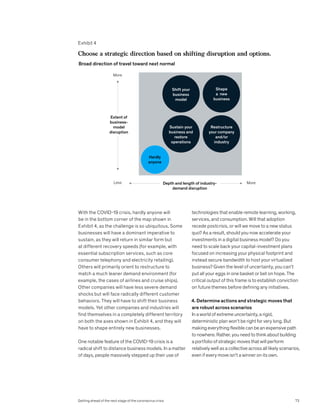 With the COVID-19 crisis, hardly anyone will
be in the bottom corner of the map shown in
Exhibit 4, as the challenge is so ubiquitous. Some
businesses will have a dominant imperative to
sustain, as they will return in similar form but
at different recovery speeds (for example, with
essential subscription services, such as core
consumer telephony and electricity retailing).
Others will primarily orient to restructure to
match a much leaner demand environment (for
example, the cases of airlines and cruise ships).
Other companies will have less severe demand
shocks but will face radically different customer
behaviors. They will have to shift their business
models. Yet other companies and industries will
find themselves in a completely different territory
on both the axes shown in Exhibit 4, and they will
have to shape entirely new businesses.
One notable feature of the COVID-19 crisis is a
radical shift to distance business models. In a matter
of days, people massively stepped up their use of
technologies that enable remote learning, working,
services, and consumption. Will that adoption
recede postcrisis, or will we move to a new status
quo? As a result, should you now accelerate your
investments in a digital business model? Do you
need to scale back your capital-investment plans
focused on increasing your physical footprint and
instead secure bandwidth to host your virtualized
business? Given the level of uncertainty, you can’t
put all your eggs in one basket or bet on hope. The
critical output of this frame is to establish conviction
on future themes before defining any initiatives.
4. Determine actions and strategic moves that
are robust across scenarios
In a world of extreme uncertainty, a rigid,
deterministic plan won’t be right for very long. But
making everything flexible can be an expensive path
to nowhere. Rather, you need to think about building
a portfolio of strategic moves that will perform
relatively well as a collective across all likely scenarios,
even if every move isn’t a winner on its own.
Exhibit 4
Getting Ahead COVID
Exhibit 4 of 5
Choose a strategic direction based on shifting disruption and options.
Broad direction of travel toward next normal
Extent of
business-
model
disruption
Depth and length of industry-
demand disruption
Less
More
More
Shift your
business
model
Shape
a new
business
Sustain your
business and
restore
operations
Restructure
your company
and/or
industry
Hardly
anyone
73
Getting ahead of the next stage of the coronavirus crisis
 