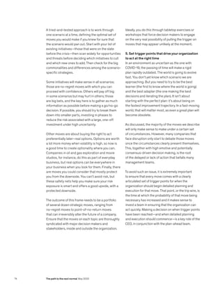 A tried-and-tested approach is to work through
one scenario at a time, defining the optimal set of
moves you would make if you knew for sure that
the scenario would pan out. Start with your list of
existing initiatives—those that were on the slate
before the crisis—then scan widely for opportunities
and threats before deciding which initiatives to cull
and which new ones to add. Then check for the big
commonalities and differences among the scenario-
specific strategies.
Some initiatives will make sense in all scenarios;
those are no-regret moves with which you can
proceed with confidence. Others will pay off big
in some scenarios but may hurt in others; those
are big bets, and the key here is to gather as much
information as possible before making a go/no-go
decision. If possible, you should try to break them
down into smaller parts, investing in phases to
reduce the risk associated with a large, one-off
investment under high uncertainty.
Other moves are about buying the right to act
preferentially later–real options. Options are worth
a lot more money when volatility is high, so now is
a good time to create optionality where you can.
Companies in oil and gas exploration and movie
studios, for instance, do this as part of everyday
business, but real options can be everywhere in
your business when you look for them. Finally, there
are moves you could consider that mostly protect
you from the downside. You can’t avoid risk, but
these safety nets help you make sure your risk
exposure is smart and offers a good upside, with a
protected downside.
The outcome of this frame needs to be a portfolio
of several dozen strategic moves, ranging from
no-regret moves to point-of-no-return moves
that can irreversibly alter the future of a company.
Ensure that the moves on each topic are thoroughly
syndicated with major decision makers and
stakeholders, inside and outside the organization.
Ideally, you do this through tabletop exercises or
workshops that force decision makers to engage
on the very real possibility of pulling the trigger on
moves that may appear unlikely at the moment.
5. Set trigger points that drive your organization
to act at the right time
In an environment as uncertain as the one with
COVID-19, the passing of time will make a rigid
plan rapidly outdated. The world is going to evolve
fast. You don’t yet know which scenario we are
approaching. But you need to try to be the best
learner (the first to know where the world is going)
and the best adapter (the one making the best
decisions and iterating the plan). It isn’t about
starting with the perfect plan: it’s about being on
the fastest improvement trajectory. In a fast-moving
world, that will matter most, as even a great plan will
become obsolete.
As discussed, the majority of the moves we describe
will only make sense to make under a certain set
of circumstances. However, many companies that
face disruption only start to debate those moves
once the circumstances clearly present themselves.
This, together with high emotive and potentially
consensus-driven decision making, is the root
of the delayed or lack of action that befalls many
management teams.
To avoid such an issue, it is extremely important
to ensure that every move comes with a clearly
articulated set of trigger points for when the
organization should begin detailed planning and
execution for that move. That point, or the trip wire, is
the time at which the probability of that move being
necessary has increased and it makes sense to
invest a team in ensuring that the organization can
act quickly. Making a decision on when trigger points
have been reached—and when detailed planning
and execution should commence—is a key role of the
CEO, in conjunction with the plan-ahead team.
74 The path to the next normal May 2020
 