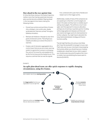 Stay ahead in the race against time
In times like these, being on the fastest trajectory
matters more than having a great plan because
plans quickly become outdated. Staying ahead
in the race against time means making the
following moves:
— Convert your actions and portfolio of moves
into a strategic crisis-action plan, ideally
syndicated and “decision primed” through a
tabletop simulation.
— Roll back all initiatives in the plan to near-term
goals and decision points. That will give you
visibility and allow you to direct the action in
real time.
— Create a set of indicators aggregated into a
control tower that serves as an early-warning
system to signal which scenario is emerging.
Your job isn’t to know the unknowable but to
be the first to know and the fastest to act. This
requires a sentinel that can see the signals
first, combined with a plan that is flexible and
ready to act on the trigger points.
Additionally, a reality of many of the companies we
are speaking to is that their current budgets are
dead in the water and they have no credible way of
setting new budgets. This will force a much more
agile, real-time approach to resource allocation,
perhaps one of working in quarterly sprints. Funding
will be stage gated and released, and there will
also need to be trigger points for disinvestment or
further cutbacks. You might have to demolish the
long-held divide between strategy and finance
functions swiftly.
That all might feel like a lot, and you most likely
don’t have the bandwidth to manage it on your own.
That’s why, even as your crisis team is busy keeping
the business afloat, you should have your modular,
scalable plan-ahead team at your side to support
your iterative planning cycle throughout the crisis—
no matter how overwhelming the issues seem to
become (Exhibit 5).
Exhibit 5
5 frames of
strategic
crisis-action plan
Get a realistic view of your starting position
Develop scenarios
for multiple versions
of your future
Set trigger points that drive your
organization to act at right time
Establish your posture and
broad direction of travel
Determine actions and strategic moves
that are robust across scenarios
1
2
3
4
5
GES 2020
Getting Ahead COVID
Exhibit 5 of 5
An agile plan-ahead team can offer quick responses to rapidly changing
circumstances, using five frames.
75
Getting ahead of the next stage of the coronavirus crisis
 