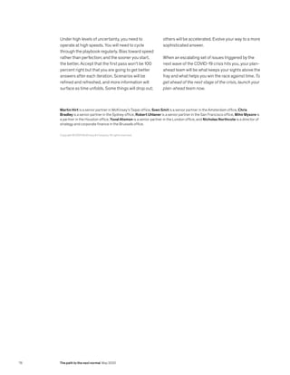 Under high levels of uncertainty, you need to
operate at high speeds. You will need to cycle
through the playbook regularly. Bias toward speed
rather than perfection; and the sooner you start,
the better. Accept that the first pass won’t be 100
percent right but that you are going to get better
answers after each iteration. Scenarios will be
refined and refreshed, and more information will
surface as time unfolds. Some things will drop out;
others will be accelerated. Evolve your way to a more
sophisticated answer.
When an escalating set of issues triggered by the
next wave of the COVID-19 crisis hits you, your plan-
ahead team will be what keeps your sights above the
fray and what helps you win the race against time. To
get ahead of the next stage of the crisis, launch your
plan-ahead team now.
Copyright © 2020 McKinsey  Company. All rights reserved.
Martin Hirt is a senior partner in McKinsey’s Taipei office, Sven Smit is a senior partner in the Amsterdam office, Chris
Bradley is a senior partner in the Sydney office, Robert Uhlaner is a senior partner in the San Francisco office, Mihir Mysore is
a partner in the Houston office, Yuval Atsmon is a senior partner in the London office, and Nicholas Northcote is a director of
strategy and corporate finance in the Brussels office.
76 The path to the next normal May 2020
 