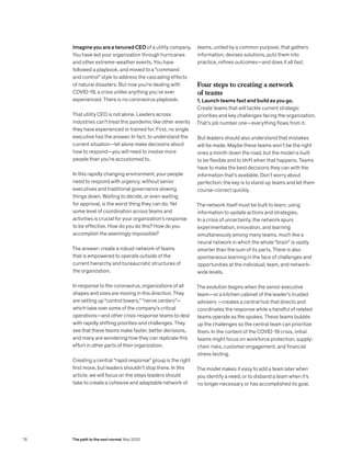 Imagine you are a tenured CEO of a utility company.
You have led your organization through hurricanes
and other extreme-weather events. You have
followed a playbook, and moved to a “command
and control” style to address the cascading effects
of natural disasters. But now you’re dealing with
COVID-19, a crisis unlike anything you’ve ever
experienced. There is no coronavirus playbook.
That utility CEO is not alone. Leaders across
industries can’t treat this pandemic like other events
they have experienced or trained for. First, no single
executive has the answer. In fact, to understand the
current situation—let alone make decisions about
how to respond—you will need to involve more
people than you’re accustomed to.
In this rapidly changing environment, your people
need to respond with urgency, without senior
executives and traditional governance slowing
things down. Waiting to decide, or even waiting
for approval, is the worst thing they can do. Yet
some level of coordination across teams and
activities is crucial for your organization’s response
to be effective. How do you do this? How do you
accomplish the seemingly impossible?
The answer: create a robust network of teams
that is empowered to operate outside of the
current hierarchy and bureaucratic structures of
the organization.
In response to the coronavirus, organizations of all
shapes and sizes are moving in this direction. They
are setting up “control towers,” “nerve centers”—
which take over some of the company’s critical
operations—and other crisis-response teams to deal
with rapidly shifting priorities and challenges. They
see that these teams make faster, better decisions,
and many are wondering how they can replicate this
effort in other parts of their organization.
Creating a central “rapid response” group is the right
first move, but leaders shouldn’t stop there. In this
article, we will focus on the steps leaders should
take to create a cohesive and adaptable network of
teams, united by a common purpose, that gathers
information, devises solutions, puts them into
practice, refines outcomes—and does it all fast.
Four steps to creating a network
of teams
1. Launch teams fast and build as you go.
Create teams that will tackle current strategic
priorities and key challenges facing the organization.
That’s job number one—everything flows from it.
But leaders should also understand that mistakes
will be made. Maybe these teams won’t be the right
ones a month down the road, but the model is built
to be flexible and to shift when that happens. Teams
have to make the best decisions they can with the
information that’s available. Don’t worry about
perfection; the key is to stand up teams and let them
course-correct quickly.
The network itself must be built to learn, using
information to update actions and strategies.
In a crisis of uncertainty, the network spurs
experimentation, innovation, and learning
simultaneously among many teams, much like a
neural network in which the whole “brain” is vastly
smarter than the sum of its parts. There is also
spontaneous learning in the face of challenges and
opportunities at the individual, team, and network-
wide levels.
The evolution begins when the senior executive
team—or a kitchen cabinet of the leader’s trusted
advisers —creates a central hub that directs and
coordinates the response while a handful of related
teams operate as the spokes. These teams bubble
up the challenges so the central team can prioritize
them. In the context of the COVID-19 crisis, initial
teams might focus on workforce protection, supply-
chain risks, customer engagement, and financial
stress testing.
The model makes it easy to add a team later when
you identify a need, or to disband a team when it’s
no longer necessary or has accomplished its goal.
78 The path to the next normal May 2020
 