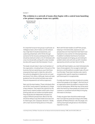 It is important to launch two groups in particular: an
intelligence team, which makes sure the network
has a high level of situational awareness, and
a planning-ahead team, which thinks through
scenarios for the recovery and beyond. Each team
should be small and contain a mix of individuals with
cross-functional skills, acting with a clear mandate
but also within guard rails that empower it to act.
The leader should make it clear to all members of
the organization, including those in the parts of the
business that are operating as usual, that these
empowered teams get to make the calls within
the authority delegated to them and do not need
permission from others. (Although, teams will seek
guidance from the central hub team even when
they are empowered to act without approval.)
Next, pick the team leaders. These individuals often
are not the “usual suspects” typically put in charge
of key initiatives. They need to be a good fit for the
task at hand: creative problem solvers with critical
thinking skills who are resilient and battle tested.
They should also be independent and open to a
range of different perspectives. Best of all, they
should be willing to say what needs to be said, and
to make tough, even unpopular, decisions—ideally
with a track record of having done so in the past.
Work with the team leaders to staff their groups,
keeping in mind what skills, experiences, and
perspectives are most important. Each team must
represent a cross-section of critical perspectives.
In addition to whatever technical or functional
expertise people are bringing, you are looking for
problem solvers who will come up with innovative
approaches and who can learn fast on the fly.
Just like with team leaders, you need individuals who
have critical judgment, the courage to make bold
decisions, and the ability to consider trade-offs and
trust the data. These team members also need to
recognize when specific expertise is needed and
pull those experts in as appropriate.
Crucially, each team must also include and consider
voices from people on the “edges”—the front line of
an organization where the battles to respond to the
crisis are taking place. While they may not be senior
within the hierarchy, these people are closest to the
customer or constituent and are likely to bring key
information to the team.
Finally, any given team should be small enough
that it can split two pizzas (according to the widely
adopted Jeff Bezos/Amazon rule).1
Any larger, and
nothing meaningful will get done on the timelines
required in a crisis.
Exhibit 1
To weather a crisis, build a network of teams
Exhibit 1 of 4
The evolution to a network of teams often begins with a central team launching
a few primary response teams very quickly.
Central team with
response teams
1
Courtney Connley, “Jeff Bezos’ ‘two pizza rule’ can help you hold more productive meetings,” CNBC, April 30, 2018, CNBC.com.
79
To weather a crisis, build a network of teams
 
