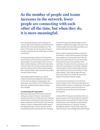 You’re doing everything you did in step two, but
now your teams aren’t afraid to say something isn’t
working. Part of the radical transparency in this
phase is that teams can say, “Our plan isn’t good
enough, we need to launch another team or several
more teams.”
Creating psychological safety from the top down
becomes even more important during times of crisis,
when people are concerned about their own and
others’ welfare. Members within and across teams
must trust each other enough to share information
with the collective and to continue experimenting
after making mistakes. Otherwise, the new network
may fail to deliver results.
Psychological safety underpins successful
networks of teams by enabling the rapid sharing
of information to address changing goals, and
fostering an environment in which individuals and
teams can rapidly test ideas, iterate, and learn
from mistakes.
4. Turbocharge self-organization
We’ve discussed many of the technical points to
setting up a network of teams—who should be
involved, what their mix of skills should be, how they
should interact, what resources they need, how the
leaders should act. And at this point, once the initial
network of teams is established and after support
from leadership early in the journey, the network
should become self-sustaining and self-managing.
In the fourth panel, the network begins to work
together to mobilize at the edges, where the crisis
is being fought most intensively. As problems are
solved, some teams may go away.
As the number of people and teams increases in
the network—in both the third and fourth panels—
fewer people are connecting with each other all
the time, but when they do, it is more meaningful.
They know who to go to for what task. At the
same time, too many connections per person can
also lead to overload (too many emails, meetings,
communications, and touchpoints). But with the
right network structure you can achieve a “small
world network,” which may be large with many
teams, but it feels much smaller because of the
degree of separation between people.
In a well-functioning network, the central hub
does not begin to mimic the bureaucratic hierarchy
that the network of teams is supplanting. The central
hub stays connected to all the activities, but it
avoids becoming a bottleneck that slows down
the response.
Liberia’s 2014–15 response to the Ebola crisis is a
good example of removing a bottleneck to get to a
desired outcome more quickly. The nation’s initial
Ebola task force was hampered by slow decision
making and hierarchy, so it set up an “Incident
Management System” network that empowered
teams working on case management, epidemiology,
As the number of people and teams
increases in the network, fewer
people are connecting with each
other all the time, but when they do,
it is more meaningful.
82 The path to the next normal May 2020
 