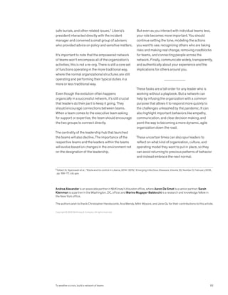 safe burials, and other related issues.2
Liberia’s
president interacted directly with the incident
manager and convened a small group of advisers
who provided advice on policy and sensitive matters.
It’s important to note that the empowered network
of teams won’t encompass all of the organization’s
activities; this is not a re-org. There is still a core set
of functions operating in the more traditional way,
where the normal organizational structures are still
operating and performing their typical duties in a
more or less traditional way.
Even though the evolution often happens
organically in a successful network, it’s still crucial
that leaders do their part to keep it going. They
should encourage connections between teams.
When a team comes to the executive team asking
for support or expertise, the team should encourage
the two groups to connect directly.
The centrality of the leadership hub that launched
the teams will also decline. The importance of the
respective teams and the leaders within the teams
will evolve based on changes in the environment not
on the designation of the leadership.
But even as you interact with individual teams less,
your role becomes more important. You should
continue setting the tone, modeling the actions
you want to see, recognizing others who are taking
risks and making real change, removing roadblocks
for teams, and connecting people across the
network. Finally, communicate widely, transparently,
and authentically about your experience and the
implications for others around you.
These tasks are a tall order for any leader who is
working without a playbook. But a network can
help by infusing the organization with a common
purpose that allows it to respond more quickly to
the challenges unleashed by the pandemic. It can
also highlight important behaviors like empathy,
communication, and clear decision making, and
point the way to becoming a more dynamic, agile
organization down the road.
These uncertain times can also spur leaders to
reflect on what kind of organization, culture, and
operating model they want to put in place, so they
can avoid returning to previous patterns of behavior
and instead embrace the next normal.
2
Tolbert G. Nyenswah et al., “Ebola and its control in Liberia, 2014–2015,” Emerging Infectious Diseases, Volume 22, Number 2, February 2016,
pp. 169–77, cdc.gov.
Copyright © 2020 McKinsey  Company. All rights reserved.
Andrea Alexander is an associate partner in McKinsey’s Houston office, where Aaron De Smet is a senior partner; Sarah
Kleinman is a partner in the Washington, DC, office; and Marino Mugayar-Baldocchi is a research and knowledge fellow in
the New York office.
The authors wish to thank Christopher Handscomb, Ana Mendy, Mihir Mysore, and Jane Qu for their contributions to this article.
83
To weather a crisis, build a network of teams
 