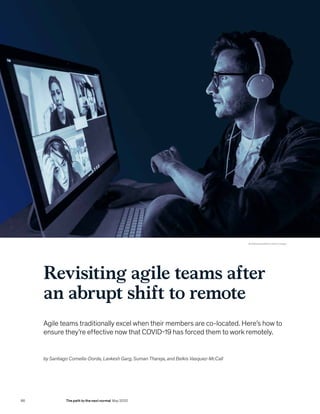 Revisiting agile teams after
an abrupt shift to remote
Agile teams traditionally excel when their members are co-located. Here’s how to
ensure they’re effective now that COVID-19 has forced them to work remotely.
by Santiago Comella-Dorda, Lavkesh Garg, Suman Thareja, and Belkis Vasquez-McCall
© AleksandarNakic/Getty Images
86 The path to the next normal May 2020
 