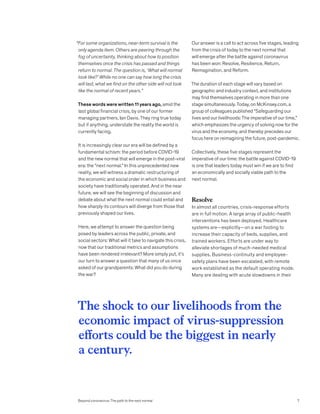 “For some organizations, near-term survival is the
only agenda item. Others are peering through the
fog of uncertainty, thinking about how to position
themselves once the crisis has passed and things
return to normal. The question is, ‘What will normal
look like?’ While no one can say how long the crisis
will last, what we find on the other side will not look
like the normal of recent years.”
These words were written 11 years ago, amid the
last global financial crisis, by one of our former
managing partners, Ian Davis. They ring true today
but if anything, understate the reality the world is
currently facing.
It is increasingly clear our era will be defined by a
fundamental schism: the period before COVID-19
and the new normal that will emerge in the post-viral
era: the “next normal.” In this unprecedented new
reality, we will witness a dramatic restructuring of
the economic and social order in which business and
society have traditionally operated. And in the near
future, we will see the beginning of discussion and
debate about what the next normal could entail and
how sharply its contours will diverge from those that
previously shaped our lives.
Here, we attempt to answer the question being
posed by leaders across the public, private, and
social sectors: What will it take to navigate this crisis,
now that our traditional metrics and assumptions
have been rendered irrelevant? More simply put, it’s
our turn to answer a question that many of us once
asked of our grandparents: What did you do during
the war?
Our answer is a call to act across five stages, leading
from the crisis of today to the next normal that
will emerge after the battle against coronavirus
has been won: Resolve, Resilience, Return,
Reimagination, and Reform.
The duration of each stage will vary based on
geographic and industry context, and institutions
may find themselves operating in more than one
stage simultaneously. Today, on McKinsey.com, a
group of colleagues published “Safeguarding our
lives and our livelihoods: The imperative of our time,”
which emphasizes the urgency of solving now for the
virus and the economy, and thereby precedes our
focus here on reimagining the future, post-pandemic.
Collectively, these five stages represent the
imperative of our time: the battle against COVID-19
is one that leaders today must win if we are to find
an economically and socially viable path to the
next normal.
Resolve
In almost all countries, crisis-response efforts
are in full motion. A large array of public-health
interventions has been deployed. Healthcare
systems are—explicitly—on a war footing to
increase their capacity of beds, supplies, and
trained workers. Efforts are under way to
alleviate shortages of much-needed medical
supplies. Business-continuity and employee-
safety plans have been escalated, with remote
work established as the default operating mode.
Many are dealing with acute slowdowns in their
The shock to our livelihoods from the
economic impact of virus-suppression
efforts could be the biggest in nearly
a century.
Beyond coronavirus: The path to the next normal 7
 