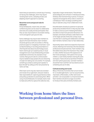 teams that just switched to a remote way of working
are facing new challenges, which may require
revisiting team norms, cultivating morale, and
adapting a team’s approach to coaching.
Revisit the norms and ground rules for
interaction
Virtual whiteboards, instant chat, and video-
conferencing tools can be a boon to collaborative
exercises and usually promote participation. But
they can also require teams to reconsider existing
norms and agreed-upon ground rules.
Some challenges may require team members to
adjust to the tools themselves: team members
should be generous with one another in offering
practical support on navigating virtual tools—such
as help formatting or recording presentations or
informing the host about any technology issues.
Teams need to get up to speed quickly on visual
management and virtual whiteboarding and tailor
established ceremonies into standard virtual
routines. New ground rules for communication
may be needed to keep people who are interacting
virtually from talking over one another. For example,
something as simple as asking each speaker to
“pass the ball” by calling out the next presenter by
name can help.
Other team norms may also need to be revisited—
and revised. On an agile team, everyone needs to
take responsibility for capturing spontaneous ideas
and putting up blockers to avoid losing them. When
using virtual whiteboards, for example, teams need
to make extra effort to capture the collective view,
especially in larger remote teams. That will help
avoid ambiguity and confusion in individual priorities.
Similarly, when brainstorming in person, it’s easy to
organize and reorganize sticky notes in columns on
a whiteboard. That’s not always something that’s
easy to replicate using virtual-collaboration tools.
And while teams should put a premium on personal
productivity and allow time for it, they may also need
to make a conscious point of allowing themselves
and others to have more personal interactions. For
example, some teams will leave a video feed turned
on for longer periods of time; this conveys visual
cues that aid in coaching and collaboration and helps
team members maintain a face-to-face relationship.
Importantly, teams need to be respectful of personal
choices. Working from home blurs the lines between
professional and personal lives. Team members may
feel added stress about the impression they create
on video, whether because of the appearance of
their home workspace, interruptions from young
children, or even family members sharing the same
workspace. Teams should accept these limitations
and interruptions graciously—and team members
should feel free to set their own boundaries around
scheduling and use of video.
Cultivate bonding and morale
Many of the kinds of activities that nurture morale
for co-located agile teams—such as casual lunches,
impromptu coffee breaks, or after-work social
activities—are not possible in a virtual environment.
Team members should encourage one another
to introduce their pets and family members and
Working from home blurs the lines
between professional and personal lives.
88 The path to the next normal May 2020
 