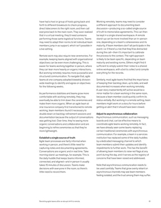 have had a host or group of hosts going back and
forth to different breakouts to check progress,
direct latecomers to the right room, and then call
everyone back to the main room. They soon realized
that in a virtual meeting, they’d need someone
performing those same logistical functions. Teams
may need to adapt their norms to let individual team
members jump in as support, which isn’t possible in
a live setting.
Remote work may also require new ceremonies. For
example, keeping teams aligned with organizational
objectives can be even more challenging. This is
easier for teams working together in person, where
they can lean more heavily on organic interactions.
But working remotely requires more purposeful and
structured communication. To navigate that, agile
teams at one company adopted biweekly division-
wide meetings to identify and agree on objectives
for the following weeks.
As performance stabilizes and teams grow more
comfortable with working remotely, they may
eventually be able to trim down the ceremonies and
make them more organic. When an agile team at
one insurance company first transitioned to remote
working, team members found it necessary to
double down on backlog-refinement sessions and
documentation because the output of conversations
was getting lost. Over time, they’re seeing more
organic conversations and collaboration and are
beginning to refine ceremonies so that they’re
more lightweight.
Establish a single source of truth
Agile team processes are fairly informal when
working in person, and there’s little need for
capturing notes and documenting agreements.
Conversations are organic and in real time. Take
morning stand-up meetings, for example. This is
the daily huddle that keeps teams informed,
connected, and aligned—and in person it usually
takes 15 minutes of discussion. Teams make
decisions with everyone in the room, so there’s
little need to record them.
Working remotely, teams may need to consider
a different approach to documenting team
discussion—producing a so-called single source
of truth to memorialize agreements. This can then
be kept in a single shared workspace. A remote
stand-up can be more involved than an in-person
one, depending on a team’s cohesiveness and its
maturity. If team members don’t all participate in the
event—or if there’s a risk that they’ll be distracted
during the call—then it’s important to calibrate
the process to the context. The right approach
is likely to be team specific, depending on team
maturity and existing norms. Others might find it
sufficient to simply submit their notes to a shared
online workspace, with a bot to collect and compile
everything for the records.
Similarly, most agile teams find that the importance
of keeping their backlog clean, up to date, and well
documented increases when working remotely.
A user story inadvertently left active would be a
minor matter for a team working in the same room,
because a team member could quickly confirm its
status verbally. But working in a remote setting, team
members might work on a story for hours before
getting an alert that it should have been closed.
Adjust to asynchronous collaboration
Asynchronous communication, such as messaging
boards and chat, can be effective means to
coordinate agile teams working remotely. In fact,
we have already seen some teams replacing
certain traditional ceremonies with asynchronous
communication. For example, a team in a services
institution has replaced some of the daily huddles
by a dedicated messaging channel to which
team members submit their updates and identify
impediments to further work. This has the benefit
of allowing team members to raise red flags at any
point during the day, and it serves as the registry of
concerns that have been raised and addressed.
Note that asynchronous communication needs to
be used carefully. Teams that grow overly reliant on
asynchronous channels may see team members
feeling isolated, and the trust among them may suffer.
91
Revisiting agile teams after an abrupt shift to remote
 