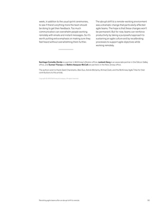 week, in addition to the usual sprint ceremonies,
to see if there’s anything more the team should
be doing to get their feedback. Too much
communication can overwhelm people working
remotely with emails and instant messages. So it’s
worth putting extra emphasis on making sure they
feel heard without overwhelming them further.
The abrupt shift to a remote-working environment
was a dramatic change that particularly affected
agile teams. The hope is that these changes won’t
be permanent. But for now, teams can reinforce
productivity by taking a purposeful approach to
sustaining an agile culture and by recalibrating
processes to support agile objectives while
working remotely.
Copyright © 2020 McKinsey  Company. All rights reserved.
Santiago Comella-Dorda is a partner in McKinsey’s Boston office, Lavkesh Garg is an associate partner in the Silicon Valley
office, and Suman Thareja and Belkis Vasquez-McCall are partners in the New Jersey office.
The authors wish to thank Geet Chandratre, Alex Guo, Ashok Mohanty, Ahmad Zaidi, and the McKinsey Agile Tribe for their
contributions to this article.
93
Revisiting agile teams after an abrupt shift to remote
 