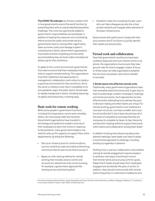 — Establish a help line consisting of super users
who can help colleagues access the virtual
private network and navigate other elements of
the basic infrastructure
Governments will need to work closely with their
procurement and IT functions to quickly identify
their needs and set priorities.
Virtual work and collaboration
Now that governments’ workforces have been
suddenly dispersed and must interact online or by
phone, the organizations must ensure they have
ground rules for how to engage in place. A focus
on three areas can help organizations establish
the structure, processes, and culture needed
to succeed.
1. Divide teams into effective remote units
Traditionally, many government organizations have
had somewhat siloed structures and, to gain buy-in,
have included large numbers of people in meetings
and review processes. Such approaches are less
effective when attempting to accelerate the pace
of decision making and when teams are virtual. For
remote working, governments must implement a
new team structure, one that is smaller and cross-
functional (Exhibit 1). Each team should have all of
the areas of competence and expertise that are
necessary to complete its tasks. A clear hierarchy
and decision-making authority support discussion
within teams and collaboration among team leads.¹
In addition to being more discerning about who
attends meetings, team leads now need to adopt
a more formal approach to meetings, including
sending out agendas in advance.
Shifting from in-person collaboration and problem
solving to remote engagement requires leaders
to embrace new ways of working to ensure
that remote teams are pursuing common goals.
Department heads should keep their employees
engaged and accelerate the pace of action. In
addition, they should communicate with remote
teams frequently, to understand roadblocks and
The COVID-19 outbreak has forced a sudden shift
in how governments around the world function by
presenting them with an unprecedented peacetime
challenge. The crisis has significantly added to
governments’ responsibilities and workloads: in
addition to leading the response and coordinating
efforts across the public and private sectors,
governments have to, among other urgent tasks,
steer economic policy and manage a spike in
unemployment claims. Government organizations
must balance these competing priorities while
accommodating stay-at-home orders and physical
distancing for their workforce.
To adapt to the current environment, governments
first need to ensure that their employees have the
tools to support remote working. The organizations
must then implement new approaches to
management, collaboration, and culture to create a
supportive environment for their workforce. Since
the world is unlikely to ever return completely to its
pre-pandemic ways, the public sector should seek
to rapidly change how it works, including improving
its agility and productivity, in lasting ways.
Basic tools for remote working
While some people in government functions,
including first responders, cannot work remotely,
others can more easily make the transition.
Government organizations have invested in
technology and systems to enable a minority of
their employees to work from home. In response
to the pandemic, many government leaders now
need to ramp up the capacity, to support their entire
departments, by doing the following:
— Set up an infrastructure for communications,
such as conference calls and videoconferencing,
and ensure that all users know how to access it
— Agree on a file-sharing method for remote
working that includes version control and
accounts for relevant security concerns (using,
for example, a government-approved file-
sharing service and email system)
1

For more on building effective teams, see Andrea Alexander, Aaron De Smet, Sarah Kleinman, and Marino Mugayar-Baldocchi, “To weather a
crisis, build a network of teams,” April 2020, on McKinsey.com.
95
When governments go remote
 