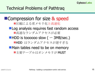Technical Problems of Pathtraq Compression for size  & speed 圧縮による省メモリ化 と高速化 Log analysis requires fast random access 高速なランダムアクセスが必要 HDD is toooooo slow ( 〜 3MB/sec.) HDD  はランダムアクセスが遅すぎる Main tables need to be on memory 主要テーブルはオンメモリが MUST 
