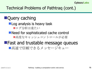 Technical Problems of Pathtraq (cont.) Query caching Log analysis is heavy task ログ分析は重たい Need for sophisticated cache control 高度なキャッシュコントロールが必要 Fast and trustable message queues 高速で信頼できるメッセージキュー 