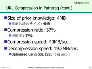 URL Compression in Pathtraq (cont.) Size of prior knowledge: 4MB 事前知識のサイズ : 4MB Compression ratio: 37% 圧縮率 : 37% Compression speed: 40MB/sec. Decompression speed: 19.3MB/sec. Optimized using SSE (SSE で最適化 ) 