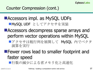Counter Compression (cont.) Accessors impl. as MySQL UDFs MySQL UDF  としてアクセサを実装 Accessors decompress sparse arrays and perform vector operations within MySQL アクセサは粗行列を展開して  MySQL  内でベクタ演算を実行 Fewer rows lead to smaller footprint and faster speed 行数の減少による省メモリ化と高速化 