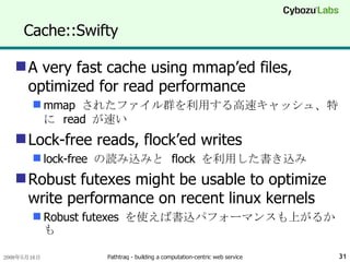 Cache::Swifty A very fast cache using mmap’ed files, optimized for read performance mmap  されたファイル群を利用する高速キャッシュ、特に  read  が速い Lock-free reads, flock’ed writes lock-free  の読み込みと  flock  を利用した書き込み Robust futexes might be usable to optimize write performance on recent linux kernels Robust futexes  を使えば書込パフォーマンスも上がるかも 