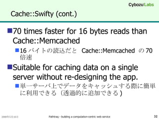 Cache::Swifty (cont.) 70 times faster for 16 bytes reads than Cache::Memcached 16 バイトの読込だと  Cache::Memcached  の 70 倍速 Suitable for caching data on a single server without re-designing the app. 単一サーバ上でデータをキャッシュする際に簡単に利用できる（透過的に追加できる ) 