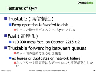 Features of Q4M Trustable ( 高信頼性 ) Every operation is fsync’ed to disk すべての操作がディスクへ  fsync  される Fast ( 高速性 ) >10,000 mess./sec. on Opteron 2218 x 2 Trustable forwarding between queues キュー間の信頼できる転送機能 no losses or duplicates on network failure ネットワーク障害時にもデータロスや複製が発生しない 