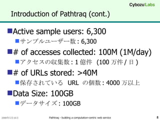 Introduction of Pathtraq (cont.) Active sample users: 6,300 サンプルユーザー数 : 6,300 # of accesses collected: 100M (1M/day) アクセスの収集数 : 1 億件  (100 万件 / 日 ) # of URLs stored: >40M 保存されている  URL  の個数 : 4000 万以上 Data Size: 100GB データサイズ : 100GB 