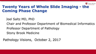 Twenty Years of Whole Slide Imaging - the
Coming Phase Change
Joel Saltz MD, PhD
Chair and Professor Department of Biomedical Informatics
Professor Department of Pathology
Stony Brook Medicine
Pathology Visions, October 2, 2017
 