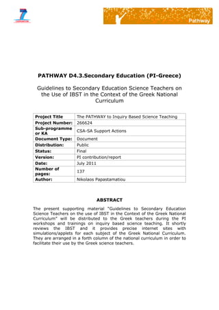 PATHWAY D4.3.Secondary Education (PI-Greece)
Guidelines to Secondary Education Science Teachers on
the Use of IBST in the Context of the Greek National
Curriculum
Project Title The PATHWAY to Inquiry Based Science Teaching
Project Number: 266624
Sub-programme
or KA
CSA-SA Support Actions
Document Type: Document
Distribution: Public
Status: Final
Version: PI contribution/report
Date: July 2011
Number of
pages:
137
Author: Nikolaos Papastamatiou
ABSTRACT
The present supporting material “Guidelines to Secondary Education
Science Teachers on the use of IBST in the Context of the Greek National
Curriculum” will be distributed to the Greek teachers during the PI
workshops and trainings on inquiry based science teaching. It shortly
reviews the IBST and it provides precise internet sites with
simulations/applets for each subject of the Greek National Curriculum.
They are arranged in a forth column of the national curriculum in order to
facilitate their use by the Greek science teachers.
 