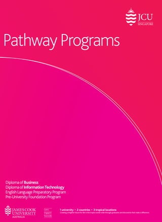Pathway Programs 
Your Local Representative: 
James Cook Australia Institute of Higher Learning 
Upper Thomson Campus 600 Upper Thomson Road Singapore 574421 
Ang Mo Kio Campus 10 Ang Mo Kio Street 54 Singapore 569184 
Tel: +65 6576 6833 | Fax: +65 6455 2833 
Email: enquiries-singapore@jcu.edu.au 
CPE Registration No. 200100786K 
Period of registration: 13 July 2014 to 12 July 2018 
Diploma of Business 
Diploma of Information Technology 
English Language Preparatory Program 
Pre-University Foundation Program 
Visit us: www.jcu.edu.sg 
jcu.singapore.fanpage | jcusingaporevideo | @jcu_singapore 
James Cook University offers undergraduate and postgraduate programs in business, information technology, psychology & education at the JCU Singapore campus. 
This publication is intended as a general guide. The information is correct at the time of printing. JCU Singapore reserves the right to alter any course contents or admission requirements without James Cook University, Australia CRICOS Provider Code 00117J 
1 university • 2 countries • 3 tropical locations 
Creating a brighter future for life in the tropics world-wide through graduates and discoveries that make a difference. 
 