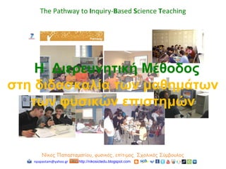 Νίκος Παπασταματίου, φυσικός, επίτιμος Σχολικός Σύμβουλος
npapastam@yahoo.gr http://nikosictedu.blogspot.com
The Pathway to Inquiry-Based Science Teaching
Η Διερευνητική Μέθοδος
στη διδασκαλία των μαθημάτων
των φυσικών επιστημών
 