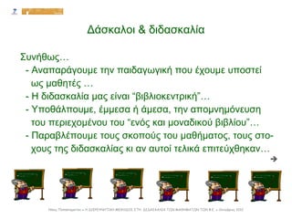 Δάσκαλοι & διδασκαλία
Συνήθως…
- Αναπαράγουμε την παιδαγωγική που έχουμε υποστεί
ως μαθητές …
- Η διδασκαλία μας είναι “βιβλιοκεντρική”…
- Υποθάλπουμε, έμμεσα ή άμεσα, την απομνημόνευση
του περιεχομένου του “ενός και μοναδικού βιβλίου”…
- Παραβλέπουμε τους σκοπούς του μαθήματος, τους στο-
χους της διδασκαλίας κι αν αυτοί τελικά επιτεύχθηκαν…

Νίκος Παπασταματίου ● Η ΔΙΕΡΕΥΝΗΤΙΚΗ ΜΕΘΟΔΟΣ ΣΤΗ ΔΙΔΑΣΚΑΛΙΑ ΤΩΝ ΜΑΘΗΜΑΤΩΝ ΤΩΝ Φ.Ε. ● Οκτώβριος 2012
 