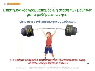 Επιστημονικός γραμματισμός & η στάση των μαθητών
για τα μαθήματα των φ.ε.
Νίκος Παπασταματίου ● Η ΔΙΕΡΕΥΝΗΤΙΚΗ ΜΕΘΟΔΟΣ ΣΤΗ ΔΙΔΑΣΚΑΛΙΑ ΤΩΝ ΜΑΘΗΜΑΤΩΝ ΤΩΝ Φ.Ε. ● Οκτώβριος 2012
«Το μάθημα είναι πάρα πολύ σημαντικό, εγώ προσωπικά, όμως,
δε θέλω να έχω σχέση με αυτό…» 
Μείωση του ενδιαφέροντος των μαθητών …
 