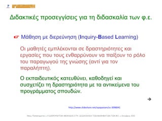 Οι μαθητές εμπλέκονται σε δραστηριότητες και
εργασίες που τους ενθαρρύνουν να παίξουν το ρόλο
του παραγωγού της γνώσης (αντί για τον
παραλήπτη).
Ο εκπαιδευτικός κατευθύνει, καθοδηγεί και
συσχετίζει τη δραστηριότητα με τα αντικείμενα του
προγράμματος σπουδών.
 Μάθηση με διερεύνηση (Inquiry-Based Learning)

http://www.slideshare.net/npapastam/ss-3098041
Νίκος Παπασταματίου ● Η ΔΙΕΡΕΥΝΗΤΙΚΗ ΜΕΘΟΔΟΣ ΣΤΗ ΔΙΔΑΣΚΑΛΙΑ ΤΩΝ ΜΑΘΗΜΑΤΩΝ ΤΩΝ Φ.Ε. ● Οκτώβριος 2012
Διδακτικές προσεγγίσεις για τη διδασκαλία των φ.ε.
 