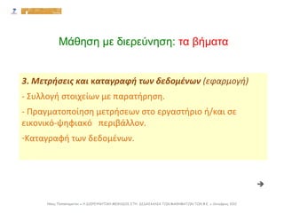 3. Μετρήσεις και καταγραφή των δεδομένων (εφαρμογή)
- Συλλογή στοιχείων με παρατήρηση.
- Πραγματοποίηση μετρήσεων στο εργαστήριο ή/και σε
εικονικό-ψηφιακό περιβάλλον.
-Καταγραφή των δεδομένων.
Νίκος Παπασταματίου ● Η ΔΙΕΡΕΥΝΗΤΙΚΗ ΜΕΘΟΔΟΣ ΣΤΗ ΔΙΔΑΣΚΑΛΙΑ ΤΩΝ ΜΑΘΗΜΑΤΩΝ ΤΩΝ Φ.Ε. ● Οκτώβριος 2012
Μάθηση με διερεύνηση: τα βήματα

 