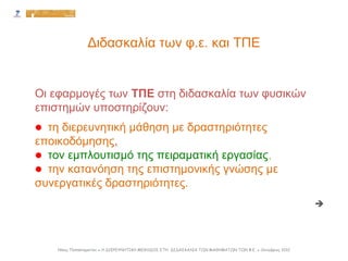 Διδασκαλία των φ.ε. και ΤΠΕ

Oι εφαρμογές των ΤΠΕ στη διδασκαλία των φυσικών
επιστημών υποστηρίζουν:
 τη διερευνητική μάθηση με δραστηριότητες
εποικοδόμησης,
 τον εμπλουτισμό της πειραματική εργασίας,
 την κατανόηση της επιστημονικής γνώσης με
συνεργατικές δραστηριότητες.
Νίκος Παπασταματίου ● Η ΔΙΕΡΕΥΝΗΤΙΚΗ ΜΕΘΟΔΟΣ ΣΤΗ ΔΙΔΑΣΚΑΛΙΑ ΤΩΝ ΜΑΘΗΜΑΤΩΝ ΤΩΝ Φ.Ε. ● Οκτώβριος 2012
 