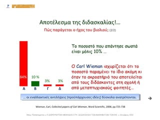 22,77%
84% 10 %
3% 3%
Α Β Γ Δ
Το ποσοστό που απάντησε σωστά
είναι μόλις 10% …
Ο Carl Wieman ισχυρίζεται ότι το
ποσοστό παραμένει το ίδιο ακόμη κι
όταν το ακροατήριό του αποτελείται
από τους διδάσκοντες στη σχολή ή
από μεταπτυχιακούς φοιτητές…
Wieman, Carl, Collected papers of Carl Wieman, Word Scientific, 2008, pp.725-738
Αποτέλεσμα της διδασκαλίας!…
… οι εναλλακτικές αντιλήψεις (προϋπάρχουσες ιδέες) δύσκολα ανατρέπονται.… οι εναλλακτικές αντιλήψεις (προϋπάρχουσες ιδέες) δύσκολα ανατρέπονται.
Πώς παράγεται ο ήχος του βιολιού; (2/2)

Νίκος Παπασταματίου ● Η ΔΙΕΡΕΥΝΗΤΙΚΗ ΜΕΘΟΔΟΣ ΣΤΗ ΔΙΔΑΣΚΑΛΙΑ ΤΩΝ ΜΑΘΗΜΑΤΩΝ ΤΩΝ Φ.Ε. ● Οκτώβριος 2012
 