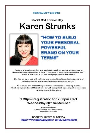 Pathway2Grow presents:
‘Social Media Personality’
Karen Strunks
Karen is a speaker, author and business coach for daring entrepreneurs.
Her work has been featured in print, TV and radio such as The Guardian, BBC,
Radio 4, Time Out NYC, The Telegraph, BBC Radio Wales.
She has also worked with national and international brands supporting and
advising on their social media and marketing campaigns.
Karen runs one of the UK’s premier social media networking events-
The Birmingham Social Media Cafe, as well as regularly speaking at conferences
& lecturing at Universities
1.30pm Registration for 2.00pm start
Wednesday 30th
September
At
The Pathway Group
Amington House, 95 Amington Road,
Birmingham, B25 8EP
BOOK YOUR FREE PLACE VIA:
http://www.pathway2grow.co.uk/events.html
 